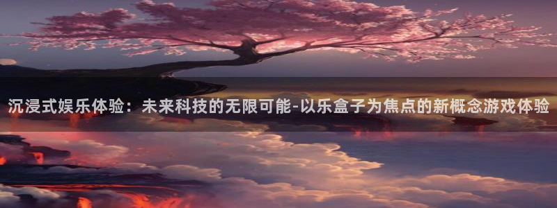 星空娱乐网址：沉浸式娱乐体验：未来科技的无限可能-以乐盒子为焦点的新概念游戏体验