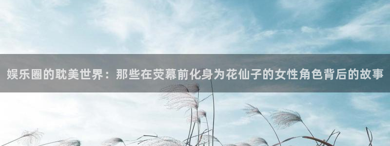 星空娱乐app：娱乐圈的耽美世界：那些在荧幕前化身为花仙子的女性角色背后的故事